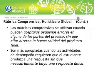 Taller Diseño de Rúbricas

Rúbrica Comprensiva, Holística o Global    (Cont.)
   • Las matrices comprensivas se utilizan cuando
     pueden aceptarse pequeños errores en
     alguna de las partes del proceso, sin que
     ellas alteren la buena calidad del producto
     final.
   • Son más apropiadas cuando las actividades
     de desempeño requieren que el estudiante
     produzca una respuesta sin que
     necesariamente haya una respuesta única.
 