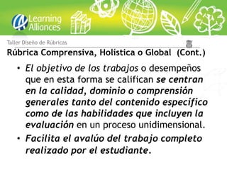 Taller Diseño de Rúbricas

Rúbrica Comprensiva, Holística o Global (Cont.)
    • El objetivo de los trabajos o desempeños
      que en esta forma se califican se centran
      en la calidad, dominio o comprensión
      generales tanto del contenido específico
      como de las habilidades que incluyen la
      evaluación en un proceso unidimensional.
    • Facilita el avalúo del trabajo completo
      realizado por el estudiante.
 