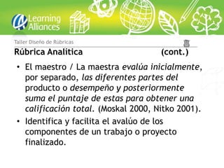 Taller Diseño de Rúbricas

Rúbrica Analítica                     (cont.)
 • El maestro / La maestra evalúa inicialmente,
   por separado, las diferentes partes del
   producto o desempeño y posteriormente
   suma el puntaje de estas para obtener una
   calificación total. (Moskal 2000, Nitko 2001).
 • Identifica y facilita el avalúo de los
   componentes de un trabajo o proyecto
   finalizado.
 