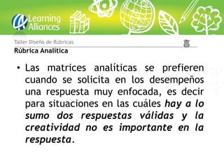 Taller Diseño de Rúbricas
Rúbrica Analítica

 • Las matrices analíticas se prefieren
   cuando se solicita en los desempeños
   una respuesta muy enfocada, es decir
   para situaciones en las cuáles hay a lo
   sumo dos respuestas válidas y la
   creatividad no es importante en la
   respuesta.
 
