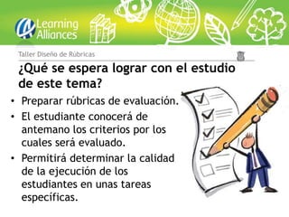 Taller Diseño de Rúbricas

 ¿Qué se espera lograr con el estudio
 de este tema?
• Preparar rúbricas de evaluación.
• El estudiante conocerá de
  antemano los criterios por los
  cuales será evaluado.
• Permitirá determinar la calidad
  de la ejecución de los
  estudiantes en unas tareas
  específicas.
 