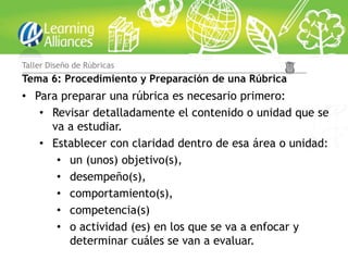 Taller Diseño de Rúbricas
Tema 6: Procedimiento y Preparación de una Rúbrica
• Para preparar una rúbrica es necesario primero:
   • Revisar detalladamente el contenido o unidad que se
     va a estudiar.
   • Establecer con claridad dentro de esa área o unidad:
      • un (unos) objetivo(s),
      • desempeño(s),
      • comportamiento(s),
      • competencia(s)
      • o actividad (es) en los que se va a enfocar y
        determinar cuáles se van a evaluar.
 