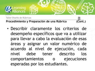 Taller Diseño de Rúbricas
Procedimiento y Preparación de una Rúbrica   (Cont.)

 • Describir claramente los criterios de
   desempeño específicos que va a utilizar
   para llevar a cabo la evaluación de esas
   áreas y asignar un valor numérico de
   acuerdo al nivel de ejecución, cada
   nivel    debe    tener    descrito   los
   comportamientos        o    ejecuciones
   esperadas por los estudiantes.
 