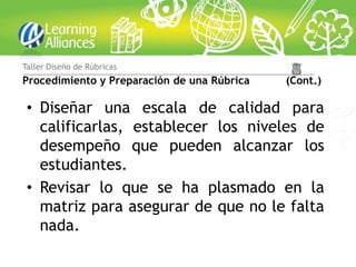 Taller Diseño de Rúbricas
Procedimiento y Preparación de una Rúbrica   (Cont.)

 • Diseñar una escala de calidad para
   calificarlas, establecer los niveles de
   desempeño que pueden alcanzar los
   estudiantes.
 • Revisar lo que se ha plasmado en la
   matriz para asegurar de que no le falta
   nada.
 