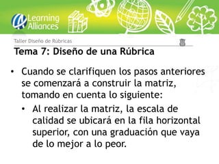 Taller Diseño de Rúbricas

Tema 7: Diseño de una Rúbrica

• Cuando se clarifiquen los pasos anteriores
  se comenzará a construir la matriz,
  tomando en cuenta lo siguiente:
  • Al realizar la matriz, la escala de
     calidad se ubicará en la fila horizontal
     superior, con una graduación que vaya
     de lo mejor a lo peor.
 