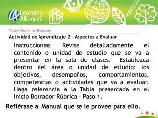 Taller Diseño de Rúbricas
 Actividad de Aprendizaje 2 – Aspectos a Evaluar
   Instrucciones:    Revise    detalladamente    el
   contenido o unidad de estudio que se va a
   presentar en la sala de clases. Establezca
   dentro del área o unidad de estudio: los
   objetivos,     desempeños,      comportamientos,
   competencias o actividades que va a evaluar.
   Haga referencia a la Tabla presentada en el
   Inicio Borrador Rúbrica – Paso 1.
Refiérase al Manual que se le provee para ello.
 