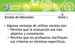 Taller Diseño de Rúbricas

Escalas de Valoración               (Cont.)

• Algunas ventajas de utilizar escalas son:
  • Permite que la evaluación sea más
    objetiva y consistente.
  • Permite que los profesores clarifiquen
    sus criterios en términos específicos.
 