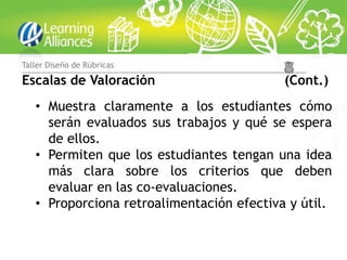 Taller Diseño de Rúbricas

Escalas de Valoración                      (Cont.)
   • Muestra claramente a los estudiantes cómo
     serán evaluados sus trabajos y qué se espera
     de ellos.
   • Permiten que los estudiantes tengan una idea
     más clara sobre los criterios que deben
     evaluar en las co-evaluaciones.
   • Proporciona retroalimentación efectiva y útil.
 