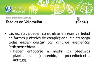 Taller Diseño de Rúbricas

Escalas de Valoración                   (Cont.)


• Las escalas pueden construirse en gran variedad
  de formas y niveles de complejidad, sin embargo
  todas deben contar con algunos elementos
  indispensables:
   • Deben enfocarse a medir los objetivos
     planteados     (contenido,    procedimiento,
     actitud).
 