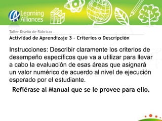 Taller Diseño de Rúbricas
Actividad de Aprendizaje 3 – Criterios o Descripción

Instrucciones: Describir claramente los criterios de
desempeño específicos que va a utilizar para llevar
a cabo la evaluación de esas áreas que asignará
un valor numérico de acuerdo al nivel de ejecución
esperado por el estudiante.
 Refiérase al Manual que se le provee para ello.
 