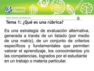 Taller Diseño de Rúbricas

Tema 1: ¿Qué es una rúbrica?
Es una estrategia de evaluación alternativa,
generada a través de un listado (por medio
de una matriz), de un conjunto de criterios
específicos y fundamentales que permiten
valorar el aprendizaje, los conocimientos y/o
las competencias, logrados por el estudiante
en un trabajo o materia particular.
 