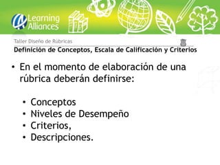 Taller Diseño de Rúbricas
Definición de Conceptos, Escala de Calificación y Criterios

• En el momento de elaboración de una
  rúbrica deberán definirse:

   •   Conceptos
   •   Niveles de Desempeño
   •   Criterios,
   •   Descripciones.
 