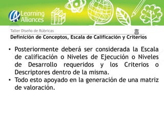 Taller Diseño de Rúbricas
Definición de Conceptos, Escala de Calificación y Criterios

• Posteriormente deberá ser considerada la Escala
  de calificación o Niveles de Ejecución o Niveles
  de Desarrollo requeridos y los Criterios o
  Descriptores dentro de la misma.
• Todo esto apoyado en la generación de una matriz
  de valoración.
 