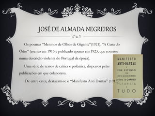 JOSÉ DE ALMADA NEGREIROS
   Os poemas “Meninos de Olhos de Gigante”(1921), “A Cena do
Ódio” (escrito em 1915 e publicado apenas em 1923, que consiste
numa descrição violenta do Portugal da época).

   Uma série de textos de crítica e polémica, dispersos pelas
publicações em que colaborava.

   De entre estes, destacam-se o “Manifesto Anti Dantas” (1915).
 