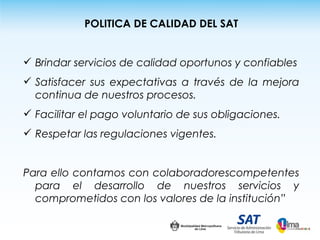 POLITICA DE CALIDAD DEL SAT


 Brindar servicios de calidad oportunos y confiables
 Satisfacer sus expectativas a través de la mejora
  continua de nuestros procesos.
 Facilitar el pago voluntario de sus obligaciones.
 Respetar las regulaciones vigentes.


Para ello contamos con colaboradorescompetentes
  para el desarrollo de nuestros servicios y
  comprometidos con los valores de la institución”
 