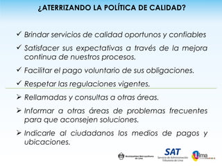 ¿ATERRIZANDO LA POLÍTICA DE CALIDAD?


 Brindar servicios de calidad oportunos y confiables
 Satisfacer sus expectativas a través de la mejora
  continua de nuestros procesos.
 Facilitar el pago voluntario de sus obligaciones.
 Respetar las regulaciones vigentes.
 Rellamadas y consultas a otras áreas.
 Informar a otras áreas de problemas frecuentes
  para que aconsejen soluciones.
 Indicarle al ciudadanos los medios de pagos y
  ubicaciones.
 