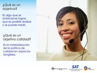 ¿Qué es un
objetivo?
Es algo que se
ambicionar lograr,
que es posible realizar
y se puede medir.


¿Qué es un
objetivo calidad?
Es la materialización
de la política de
calidad en aspectos
tangibles.
 