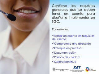 Contiene los requisitos
generales que se deben
tener en cuenta para
diseñar e implementar un
SGC.

Por ejemplo:

Tomar en cuenta los requisitos
del cliente.
Compromiso alta dirección
Enfoque en procesos
Documentación
Política de calidad
Mejora continua
 