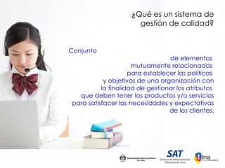 ¿Qué es un sistema de
                      gestión de calidad?


Conjunto
                                 de elementos
                     mutuamente relacionados
                    para establecer las políticas
           y objetivos de una organización con
          la finalidad de gestionar los atributos
  que deben tener los productos y/o servicios
para satisfacer las necesidades y expectativas
                                 de los clientes.
 