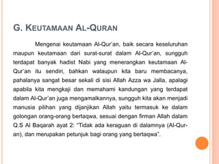 G. KEUTAMAAN AL-QURAN
Mengenai keutamaan Al-Qur’an, baik secara keseluruhan
maupun keutamaan dari surat-surat dalam Al-Qur’an, sungguh
terdapat banyak hadist Nabi yang menerangkan keutamaan Al-
Qur’an itu sendiri, bahkan walaupun kita baru membacanya,
pahalanya sangat besar sekali di sisi Allah Azza wa Jalla, apalagi
apabila kita mengkaji dan memahami kandungan yang terdapat
dalam Al-Qur’an juga mengamalkannya, sungguh kita akan menjadi
manusia pilihan yang dijanjikan Allah yaitu termasuk ke dalam
golongan orang-orang bertaqwa, sesuai dengan firman Allah dalam
Q.S Al Baqarah ayat 2: “Tidak ada keraguan di dalamnya (Al-Qur-
an), dan merupakan petunjuk bagi orang yang bertaqwa”.
 