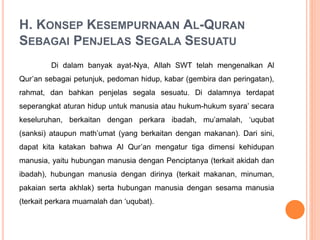 H. KONSEP KESEMPURNAAN AL-QURAN
SEBAGAI PENJELAS SEGALA SESUATU
Di dalam banyak ayat-Nya, Allah SWT telah mengenalkan Al
Qur’an sebagai petunjuk, pedoman hidup, kabar (gembira dan peringatan),
rahmat, dan bahkan penjelas segala sesuatu. Di dalamnya terdapat
seperangkat aturan hidup untuk manusia atau hukum-hukum syara’ secara
keseluruhan, berkaitan dengan perkara ibadah, mu’amalah, ‘uqubat
(sanksi) ataupun math’umat (yang berkaitan dengan makanan). Dari sini,
dapat kita katakan bahwa Al Qur’an mengatur tiga dimensi kehidupan
manusia, yaitu hubungan manusia dengan Penciptanya (terkait akidah dan
ibadah), hubungan manusia dengan dirinya (terkait makanan, minuman,
pakaian serta akhlak) serta hubungan manusia dengan sesama manusia
(terkait perkara muamalah dan ‘uqubat).
 