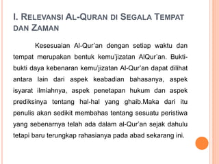 I. RELEVANSI AL-QURAN DI SEGALA TEMPAT
DAN ZAMAN
Kesesuaian Al-Qur’an dengan setiap waktu dan
tempat merupakan bentuk kemu’jizatan AlQur’an. Bukti-
bukti daya kebenaran kemu’jizatan Al-Qur’an dapat dilihat
antara lain dari aspek keabadian bahasanya, aspek
isyarat ilmiahnya, aspek penetapan hukum dan aspek
prediksinya tentang hal-hal yang ghaib.Maka dari itu
penulis akan sedikit membahas tentang sesuatu peristiwa
yang sebenarnya telah ada dalam al-Qur’an sejak dahulu
tetapi baru terungkap rahasianya pada abad sekarang ini.
 