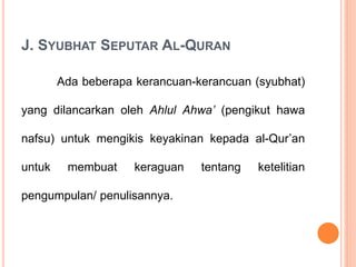 J. SYUBHAT SEPUTAR AL-QURAN
Ada beberapa kerancuan-kerancuan (syubhat)
yang dilancarkan oleh Ahlul Ahwa’ (pengikut hawa
nafsu) untuk mengikis keyakinan kepada al-Qur’an
untuk membuat keraguan tentang ketelitian
pengumpulan/ penulisannya.
 