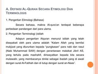 A. DEFINISI AL-QURAN SECARA ETIMOLOGI DAN
TERMINOLOGIS
1. Pengertian Etimologi (Bahasa)
Secara bahasa, makna Al-qura’an terdapat beberapa
perbedaan pandangan dari para ulama.
2. Pengertian Terminologi (istilah
Adapun pengertian Alquran menurut istilah yang telah
disepakati oleh para ulama adalah “Kalam Allah yang bernilai
mukjizat yang dturunkan kepada “pungkasan” para nabi dan rasul
(Nabi Muhammad SAW) dengan perantaraan malaikat Jibril AS,
yang tertulis pada mashahif, diriwayatkan kepada kita secara
mutawatir, yang membacanya dinilai sebagai ibadah yang di awali
dengan surat Al-Fatihah dan di tutup dengan surat an-Naas”.
 