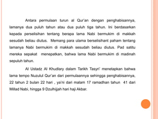 Antara permulaan turun al Qur’an dengan penghabisannya,
lamanya dua puluh tahun atau dua puluh tiga tahun. Ini berdasarkan
kepada perselisihan tentang berapa lama Nabi bermukim di makkah
sesudah beliau diutus. Memang para ulama berselisihant paham tentang
lamanya Nabi bermukim di makkah sesudah beliau diutus. Pad satitu
mereka sepakat menepatkan, bahwa lama Nabi bermukim di madinah
sepuluh tahun.
Al Ustadz Al Khudlary dalam Tarikh Tasyri’ menetapkan bahwa
lama tempo Nuzulul Qur’an dari permulaannya sehingga penghabisannya,
22 tahun 2 bulan 22 hari , ya’ni dari malam 17 ramadhan tahun 41 dari
Millad Nabi, hingga 9 Dzulhijjah hari haji Akbar.
 