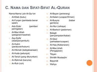 C. NAMA DAN SIFAT-SIFAT AL-QURAN
Nama-Nama Lain Al-Qur’an
1. Al-Kitab (buku)
2. Al-Furqan (pembeda benar
salah)
3. Adz-Dzikr (pemberi
peringatan)
4. Al-Mau’idhah
(pelajaran/nasehat)
5. Asy-Syifa’
(obat/penyembuh)
6. Al-Hukm
(peraturan/hukum)
7. Al-Hikmah (kebijaksanaan)
8. Al-Huda (petunjuk)
9. At-Tanzil (yang diturunkan)
10. Ar-Rahmat (karunia)
11. Ar-Ruh (ruh)
12. Al-Bayan (penerang)
13. Al-Kalam (ucapan/firman)
14. Al-Busyra (kabar
gembira)
15. An-Nur (cahaya)
16. Al-Basha’ir (pedoman)
17. Balagh
(penyampaian/kabar)
18. Al-Qaul
(perkataan/ucapan)
19. Al-Haq (Kebenaran)
20. Al-Mau’izhah
(Pengajaran)
21. Tibyan
22. Shirâth Mustaqîm
23. Bayyinât
24. Wahyu
 