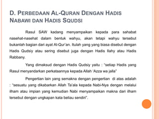 D. PERBEDAAN AL-QURAN DENGAN HADIS
NABAWI DAN HADIS SQUDSI
Rasul SAW kadang menyampaikan kepada para sahabat
nasehat-nasehat dalam bentuk wahyu, akan tetapi wahyu tersebut
bukanlah bagian dari ayat Al-Qur’an. Itulah yang yang biasa disebut dengan
Hadis Qudsiy atau sering disebut juga dengan Hadis Ilahy atau Hadis
Rabbany.
Yang dimaksud dengan Hadis Qudsiy yaitu : “setiap Hadis yang
Rasul menyandarkan perkataannya kepada Allah ‘Azza wa jalla”
Pengertian lain yang semakna dengan pengertian di atas adalah
: “sesuatu yang dikabarkan Allah Ta’ala kepada Nabi-Nya dengan melalui
ilham atau impian yang kemudian Nabi menyampaikan makna dari ilham
tersebut dengan ungkapan kata beliau sendiri”.
 
