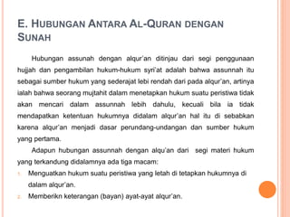 E. HUBUNGAN ANTARA AL-QURAN DENGAN
SUNAH
Hubungan assunah dengan alqur’an ditinjau dari segi penggunaan
hujjah dan pengambilan hukum-hukum syri’at adalah bahwa assunnah itu
sebagai sumber hukum yang sederajat lebi rendah dari pada alqur’an, artinya
ialah bahwa seorang mujtahit dalam menetapkan hukum suatu peristiwa tidak
akan mencari dalam assunnah lebih dahulu, kecuali bila ia tidak
mendapatkan ketentuan hukumnya didalam alqur’an hal itu di sebabkan
karena alqur’an menjadi dasar perundang-undangan dan sumber hukum
yang pertama.
Adapun hubungan assunnah dengan alqu’an dari segi materi hukum
yang terkandung didalamnya ada tiga macam:
1. Menguatkan hukum suatu peristiwa yang letah di tetapkan hukumnya di
dalam alqur’an.
2. Memberikn keterangan (bayan) ayat-ayat alqur’an.
 