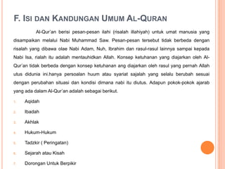 F. ISI DAN KANDUNGAN UMUM AL-QURAN
Al-Qur’an berisi pesan-pesan ilahi (risalah illahiyah) untuk umat manusia yang
disampaikan melalui Nabi Muhammad Saw. Pesan-pesan tersebut tidak berbeda dengan
risalah yang dibawa olae Nabi Adam, Nuh, Ibrahim dan rasul-rasul lainnya sampai kepada
Nabi Isa, rialah itu adalah mentauhidkan Allah. Konsep ketuhanan yang diajarkan oleh Al-
Qur’an tidak berbeda dengan konsep ketuhanan ang diajarkan oleh rasul yang pernah Allah
utus didunia ini.hanya persoalan huum atau syariat sajalah yang selalu berubah sesuai
dengan perubahan situasi dan kondisi dimana nabi itu diutus. Adapun pokok-pokok ajarab
yang ada dalam Al-Qur’an adalah sebagai berikut.
1. Aqidah
2. Ibadah
3. Akhlak
4. Hukum-Hukum
5. Tadzkir ( Peringatan)
6. Sejarah atau Kisah
7. Dorongan Untuk Berpikir
 