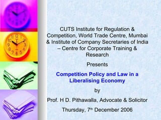 CUTS Institute for Regulation & Competition, World Trade Centre, Mumbai & Institute of Company Secretaries of India – Centre for Corporate Training & Research Presents Competition Policy and Law in a Liberalising   Economy by Prof. H D. Pithawalla, Advocate & Solicitor Thursday, 7 th  December 2006 
