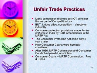 Unfair Trade Practices  Many competition regimes do NOT consider this as part of Competition Law BUT, it  does  affect competition – directly or indirectly Consumer protection provisions made  for the first time in India  by 1984 Amendments in the MRTP Act The Consumer Protection Act came only 2 years later  How Consumer Courts were hurriedly constituted After 1986, MRTP Commission and Consumer Courts had parallel jurisdiction Consumer Courts v MRTP Commission :  Pros  &  Cons 