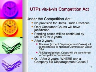 UTPs vis-à-vis Competition Act Under the Competition Act : No provision for Unfair Trade Practices Only Consumer Courts will have jurisdiction Pending cases will be continued by MRTPC for 2 years After 2 years : All cases (except Disparagement Cases) will be transferred to National Commission under CPA All Disparagement Cases will be transferred to Competition Commission Q. : After 2 years, WHERE can a Company file Disparagement Cases ?  