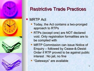 Restrictive Trade Practices MRTP Act Today, the Act contains a two-pronged approach to RTPs RTPs (except one) are NOT declared void. Only registration formalities are to be complied with MRTP Commission can issue Notice of Enquiry – followed by Cease-&-Desist Order if RTP proved to be against public interest : No jail, no fine “ Gateways” are available 