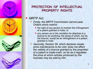 PROTECTION  OF  INTELLECTUAL  PROPERTY  RIGHTS  MRTP Act Firstly , the MRTP Commission cannot pass Orders which restrict the right of any person to restrain the infringement of a patent granted in India, or any person as to the condition he attaches to a licence to do anything, the doing of which, but for the licence, would be an infringement of a patent granted in India Secondly,  Section 39, which declares resale price maintenance to be void, does not affect the validity of a licence granted by the proprietor of a patent or trade-mark, so far as it regulates the price at which articles produced by the licensee may be sold by him. 