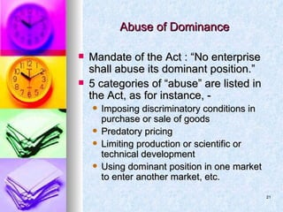 Abuse of Dominance Mandate of the Act : “No enterprise shall abuse its dominant position.” 5 categories of “abuse” are listed in the Act, as for instance, - Imposing discriminatory conditions in purchase or sale of goods Predatory pricing Limiting production or scientific or technical development Using dominant position in one market to enter another market, etc. 
