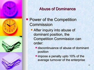 Abuse of Dominance  Power of the Competition Commission After inquiry into abuse of dominant position, the Competition Commission can order: discontinuance of abuse of dominant position impose a penalty upto 10% of the average turnover of the enterprise 