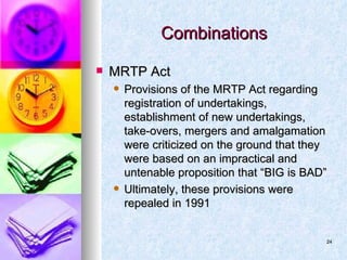 Combinations MRTP Act Provisions of the MRTP Act regarding registration of undertakings, establishment of new undertakings, take-overs, mergers and amalgamation were criticized on the ground that they were based on an impractical and untenable proposition that “BIG is BAD” Ultimately, these provisions were repealed in 1991 