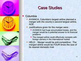 Case Studies Columbia AVIANCA, Columbia’s largest airline planned a merger with the country’s second largest airline, ACE.  Justifications given for the merger were : AVIANCA had huge accumulated losses, and the merger would be a potential answer to its financial problems The merged airline could effectively compete with foreign carriers in the international market HELD :  Merger would be anti-competitive : The merged airline would be FOUR times the size of its nearest domestic rival. 