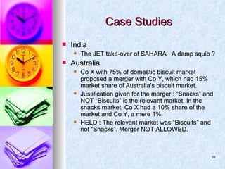 Case Studies India The JET take-over of SAHARA : A damp squib ? Australia Co X with 75% of domestic biscuit market proposed a merger with Co Y, which had 15% market share of Australia’s biscuit market. Justification given for the merger : “Snacks” and NOT “Biscuits” is the relevant market. In the snacks market, Co X had a 10% share of the market and Co Y, a mere 1%. HELD : The relevant market was “Biscuits” and not “Snacks”. Merger NOT ALLOWED. 