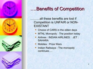 ….Benefits of Competition ……… all these benefits are lost if Competition is UNFAIR or NON-EXISTANT Choice of CARS in the olden days MTNL Monopoly : The position today Airlines : INDIAN AIRLINES :  JET : SAHARA Mobiles : Price Wars Indian Railways : The monopoly continues….  