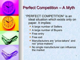Perfect Competition – A Myth  “ PERFECT COMPETITION” is an ideal situation which exists only on paper. It implies: A large number of Sellers A large number of Buyers Free entry Free exit Manufacturers are “price-takers” and not “price-makers” No single manufacturer can influence the market 