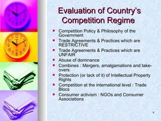 Evaluation of Country’s Competition Regime  Competition Policy & Philosophy of the Government Trade Agreements & Practices which are RESTRICTIVE Trade Agreements & Practices which are UNFAIR Abuse of dominance Combines : Mergers, amalgamations and take-overs Protection (or lack of it) of Intellectual Property Rights Competition at the international level : Trade Blocs Consumer activism : NGOs and Consumer Associations 