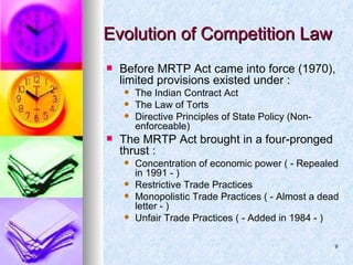 Evolution of Competition Law Before MRTP Act came into force (1970), limited provisions existed under : The Indian Contract Act The Law of Torts Directive Principles of State Policy (Non-enforceable) The MRTP Act brought in a four-pronged thrust : Concentration of economic power ( - Repealed in 1991 - ) Restrictive Trade Practices Monopolistic Trade Practices ( - Almost a dead letter - ) Unfair Trade Practices ( - Added in 1984 - )  