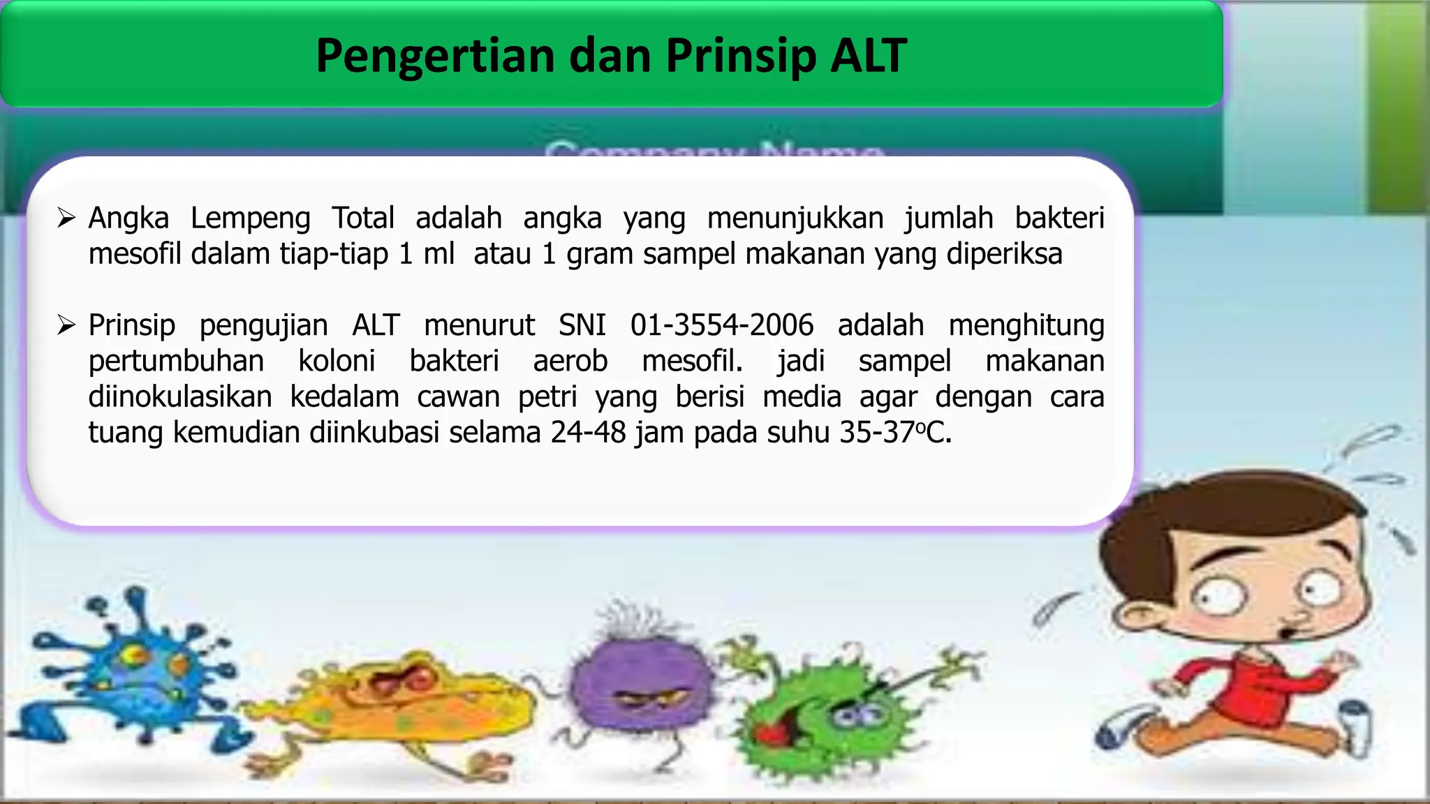 Pengertian dan Prinsip ALT
 Angka Lempeng Total adalah angka yang menunjukkan jumlah bakteri
mesofil dalam tiap-tiap 1 ml atau 1 gram sampel makanan yang diperiksa
 Prinsip pengujian ALT menurut SNI 01-3554-2006 adalah menghitung
pertumbuhan koloni bakteri aerob mesofil. jadi sampel makanan
diinokulasikan kedalam cawan petri yang berisi media agar dengan cara
tuang kemudian diinkubasi selama 24-48 jam pada suhu 35-37oC.
 
