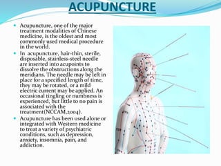 ACUPUNCTURE
 Acupuncture, one of the major
treatment modalities of Chinese
medicine, is the oldest and most
commonly used medical procedure
in the world.
 In acupuncture, hair-thin, sterile,
disposable, stainless-steel needle
are inserted into acupoints to
dissolve the obstructions along the
meridians. The needle may be left in
place for a specified length of time,
they may be rotated, or a mild
electric current may be applied. An
occasional tingling or numbness is
experienced, but little to no pain is
associated with the
treatment(NCCAM,2004).
 Acupuncture has been used alone or
integrated with Western medicine
to treat a variety of psychiatric
conditions, such as depression,
anxiety, insomnia, pain, and
addiction.
 