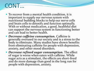 CONT…
 To recover from a mental health condition, it is
important to supply our nervous system with
nutritional building blocks to help our nerve cells
and brain cells to detoxify and function optimally.
With or without medication, a good, healthful diet
can support the nervous system in functioning better
and can lead to better health.
 Decrease caffeine consumption. Caffeine is
generally overused in our society and is a stress to the
body to eliminate. Many studies have shown benefits
from eliminating caffeine for people with depression,
anxiety, and other mood disorders.
 Decrease refined sugar consumption. The effect
of sugar is worse when eaten with caffeine. While
sugar acts as a stimulant, the effects are short-lived
and do more damage than good in the long run for
people with depression, anxiety.
 